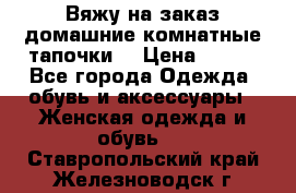 Вяжу на заказ домашние комнатные тапочки. › Цена ­ 800 - Все города Одежда, обувь и аксессуары » Женская одежда и обувь   . Ставропольский край,Железноводск г.